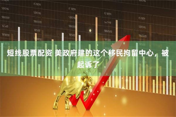 短线股票配资 美政府建的这个移民拘留中心，被起诉了