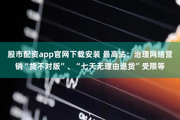 股市配资app官网下载安装 最高法：治理网络营销“货不对版”、“七天无理由退货”受限等