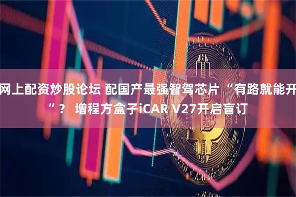 网上配资炒股论坛 配国产最强智驾芯片 “有路就能开”？ 增程方盒子iCAR V27开启盲订