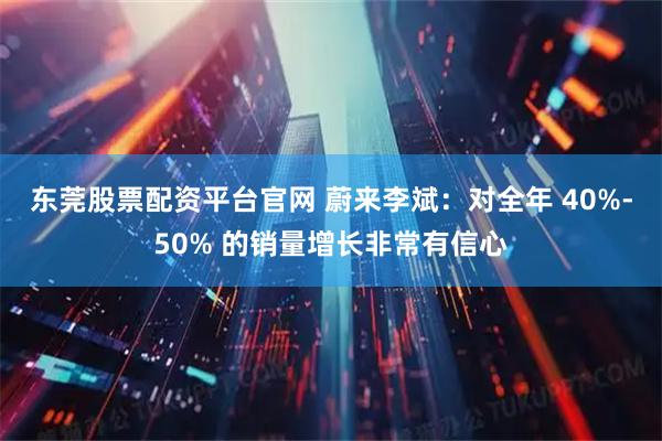 东莞股票配资平台官网 蔚来李斌：对全年 40%-50% 的销量增长非常有信心