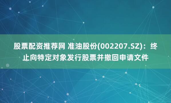 股票配资推荐网 准油股份(002207.SZ)：终止向特定对象发行股票并撤回申请文件