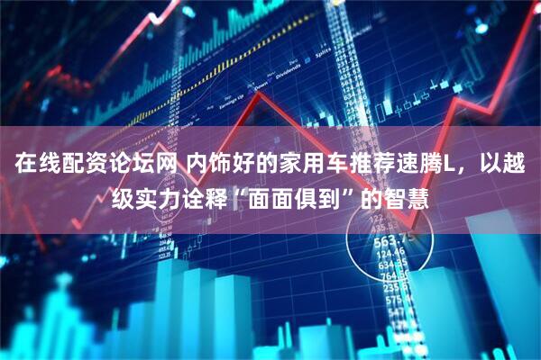 在线配资论坛网 内饰好的家用车推荐速腾L，以越级实力诠释“面面俱到”的智慧