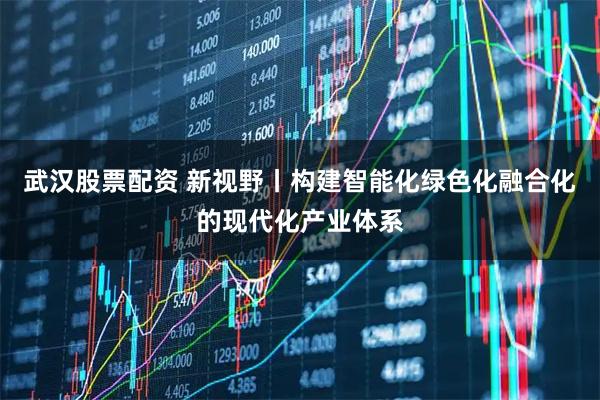 武汉股票配资 新视野丨构建智能化绿色化融合化的现代化产业体系