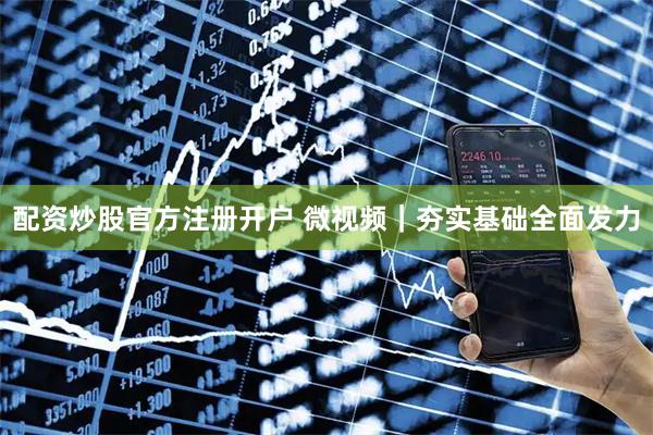 配资炒股官方注册开户 微视频｜夯实基础全面发力