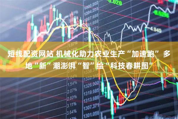 短线配资网站 机械化助力农业生产“加速跑” 多地“新”潮澎湃“智”绘“科技春耕图”