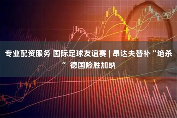 专业配资服务 国际足球友谊赛 | 昂达夫替补“绝杀” 德国险胜加纳