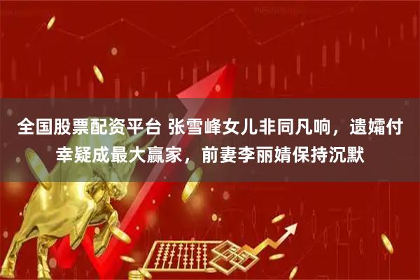 全国股票配资平台 张雪峰女儿非同凡响，遗孀付幸疑成最大赢家，前妻李丽婧保持沉默
