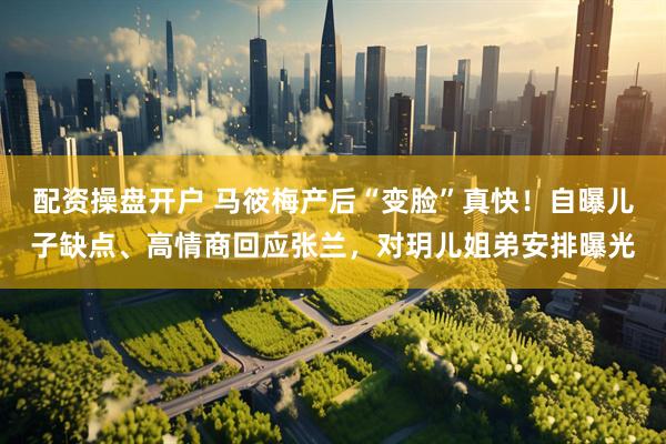 配资操盘开户 马筱梅产后“变脸”真快！自曝儿子缺点、高情商回应张兰，对玥儿姐弟安排曝光