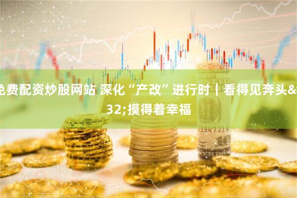 免费配资炒股网站 深化“产改”进行时｜看得见奔头 摸得着幸福