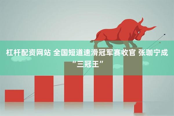 杠杆配资网站 全国短道速滑冠军赛收官 张珈宁成“三冠王”