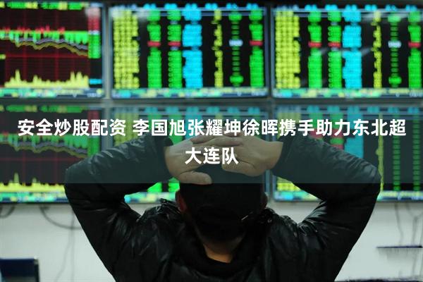 安全炒股配资 李国旭张耀坤徐晖携手助力东北超大连队