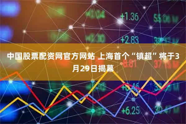 中国股票配资网官方网站 上海首个“镇超”将于3月29日揭幕
