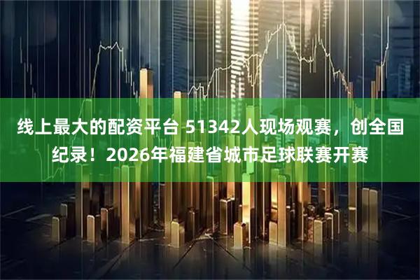 线上最大的配资平台 51342人现场观赛，创全国纪录！2026年福建省城市足球联赛开赛
