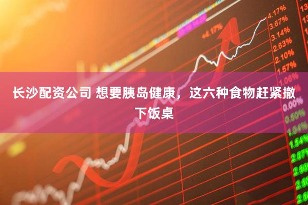 长沙配资公司 想要胰岛健康，这六种食物赶紧撤下饭桌