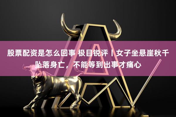 股票配资是怎么回事 极目锐评丨女子坐悬崖秋千坠落身亡，不能等到出事才痛心