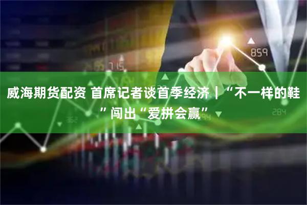 威海期货配资 首席记者谈首季经济｜“不一样的鞋”闯出“爱拼会赢”