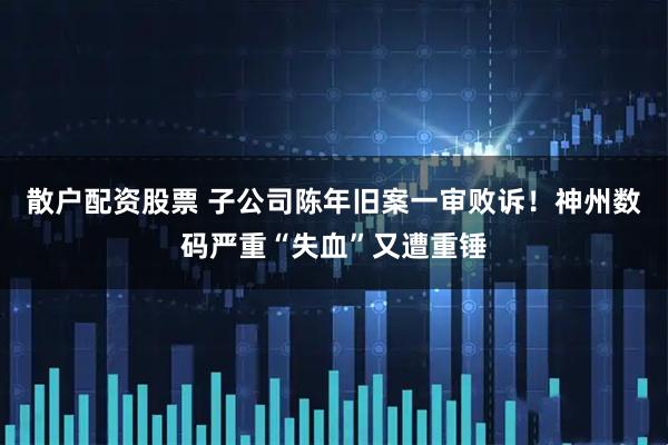 散户配资股票 子公司陈年旧案一审败诉！神州数码严重“失血”又遭重锤