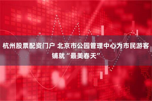 杭州股票配资门户 北京市公园管理中心为市民游客铺就“最美春天”