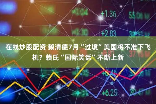 在线炒股配资 赖清德7月“过境”美国将不准下飞机？赖氏“国际笑话”不断上新