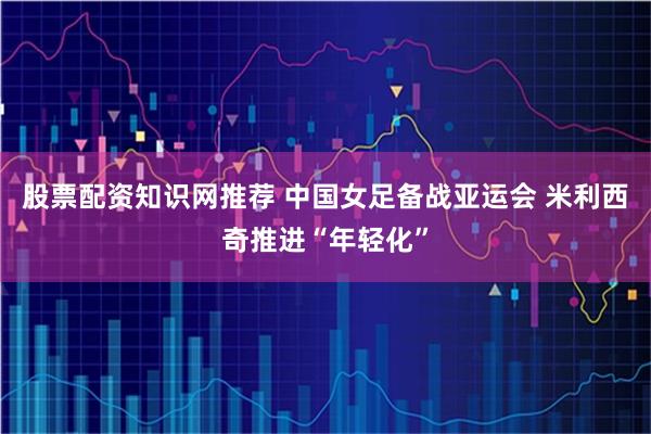 股票配资知识网推荐 中国女足备战亚运会 米利西奇推进“年轻化”