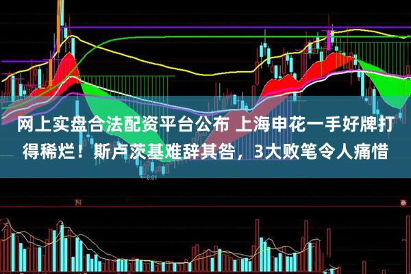 网上实盘合法配资平台公布 上海申花一手好牌打得稀烂！斯卢茨基难辞其咎，3大败笔令人痛惜