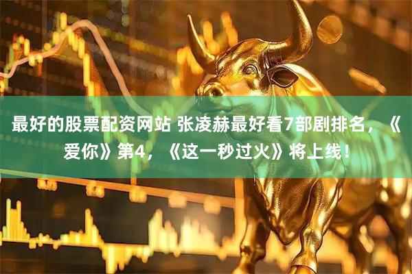最好的股票配资网站 张凌赫最好看7部剧排名，《爱你》第4，《这一秒过火》将上线！