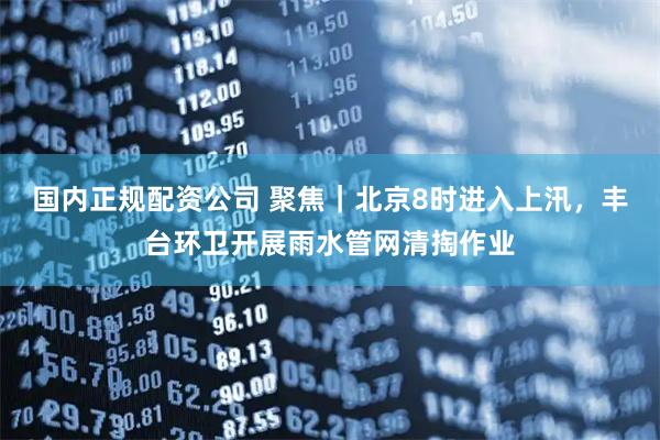 国内正规配资公司 聚焦｜北京8时进入上汛，丰台环卫开展雨水管网清掏作业