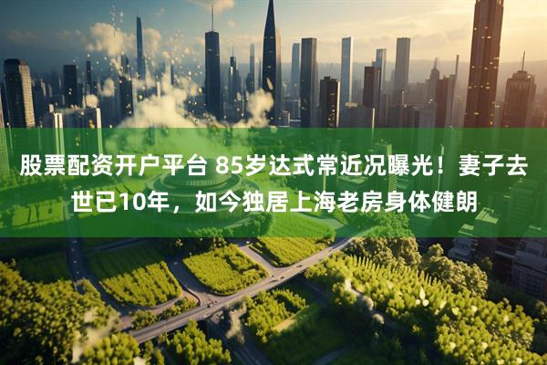 股票配资开户平台 85岁达式常近况曝光！妻子去世已10年，如今独居上海老房身体健朗