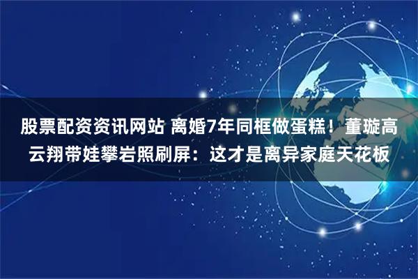 股票配资资讯网站 离婚7年同框做蛋糕！董璇高云翔带娃攀岩照刷屏：这才是离异家庭天花板