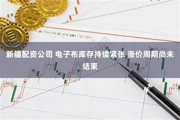 新疆配资公司 电子布库存持续紧张 涨价周期尚未结束