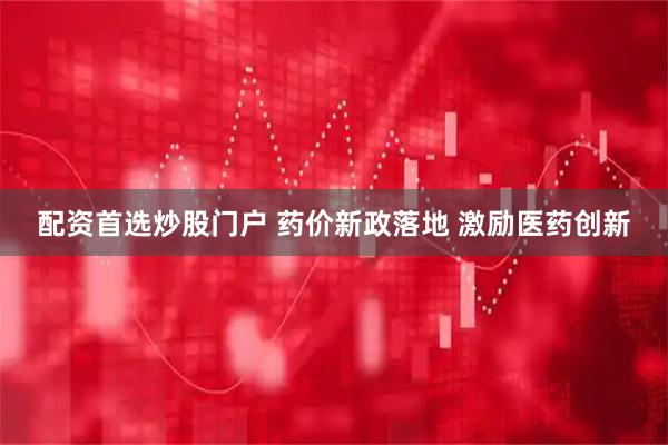 配资首选炒股门户 药价新政落地 激励医药创新