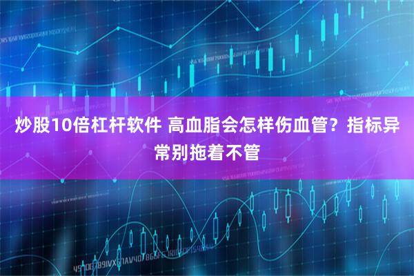 炒股10倍杠杆软件 高血脂会怎样伤血管？指标异常别拖着不管