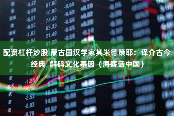 配资杠杆炒股 蒙古国汉学家其米德策耶：译介古今经典  解码文化基因（海客话中国）