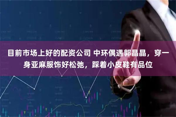 目前市场上好的配资公司 中环偶遇郭晶晶，穿一身亚麻服饰好松弛，踩着小皮鞋有品位