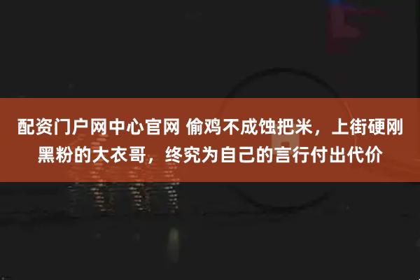配资门户网中心官网 偷鸡不成蚀把米，上街硬刚黑粉的大衣哥，终究为自己的言行付出代价