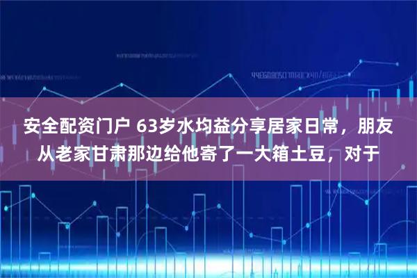 安全配资门户 63岁水均益分享居家日常，朋友从老家甘肃那边给他寄了一大箱土豆，对于