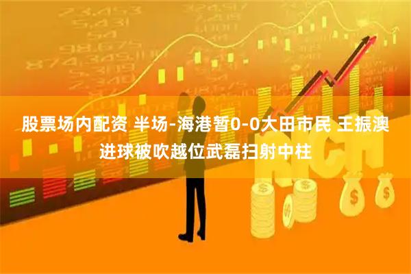 股票场内配资 半场-海港暂0-0大田市民 王振澳进球被吹越位武磊扫射中柱
