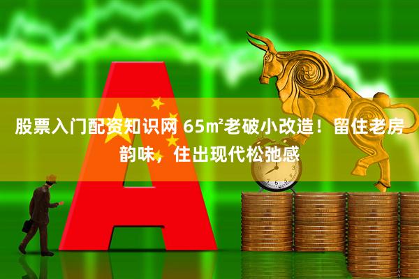 股票入门配资知识网 65㎡老破小改造！留住老房韵味，住出现代松弛感